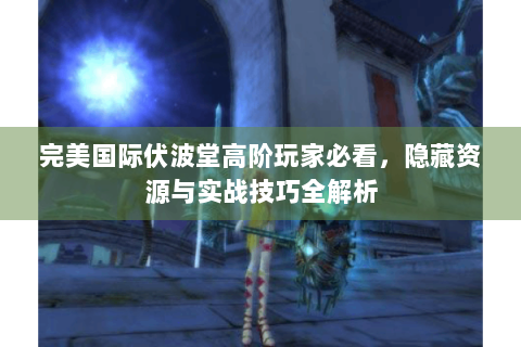 完美国际伏波堂高阶玩家必看，隐藏资源与实战技巧全解析