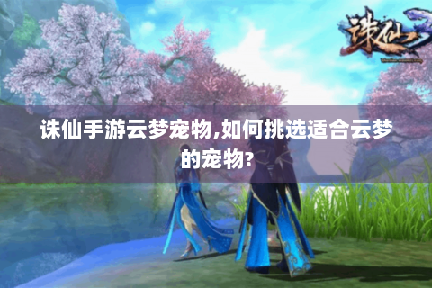 诛仙手游云梦宠物,如何挑选适合云梦的宠物?