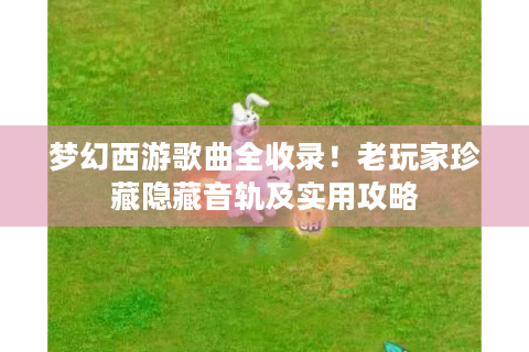 梦幻西游歌曲全收录！老玩家珍藏隐藏音轨及实用攻略