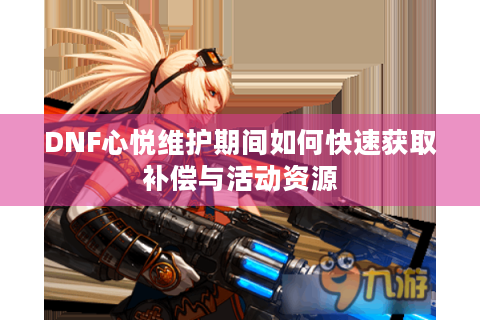 DNF心悦维护期间如何快速获取补偿与活动资源