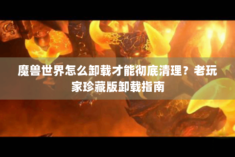 魔兽世界怎么卸载才能彻底清理？老玩家珍藏版卸载指南