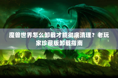 魔兽世界怎么卸载才能彻底清理？老玩家珍藏版卸载指南