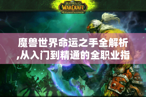 魔兽世界命运之手全解析,从入门到精通的全职业指南