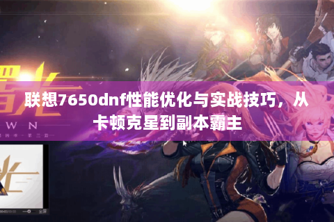 联想7650dnf性能优化与实战技巧，从卡顿克星到副本霸主