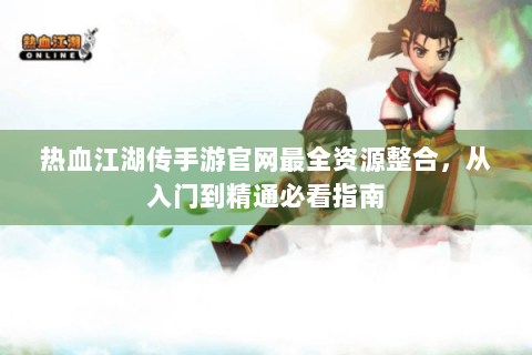 热血江湖传手游官网最全资源整合，从入门到精通必看指南