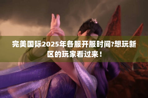 完美国际2025年各服开服时间?想玩新区的玩家看过来！
