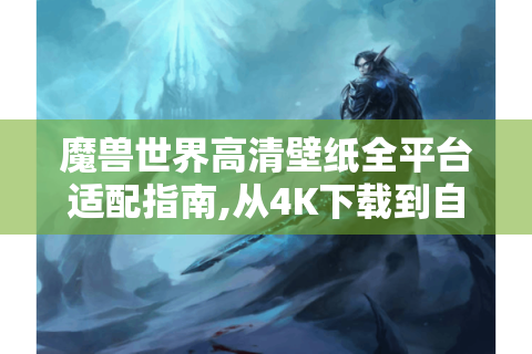 魔兽世界高清壁纸全平台适配指南,从4K下载到自定义创作