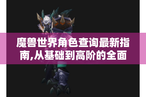魔兽世界角色查询最新指南,从基础到高阶的全面解析