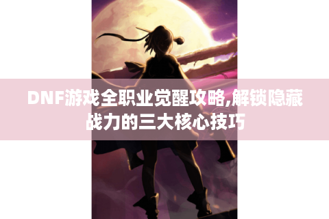 DNF游戏全职业觉醒攻略,解锁隐藏战力的三大核心技巧