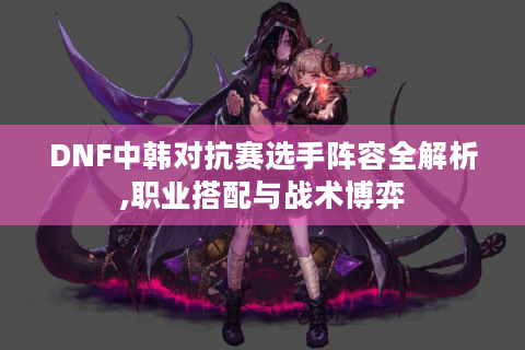 DNF中韩对抗赛选手阵容全解析,职业搭配与战术博弈
