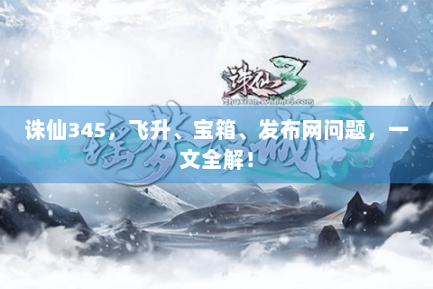 诛仙345，飞升、宝箱、发布网问题，一文全解！