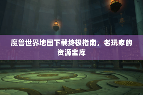魔兽世界地图下载终极指南，老玩家的资源宝库