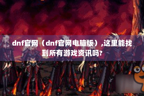dnf官网（dnf官网电脑版）,这里能找到所有游戏资讯吗?