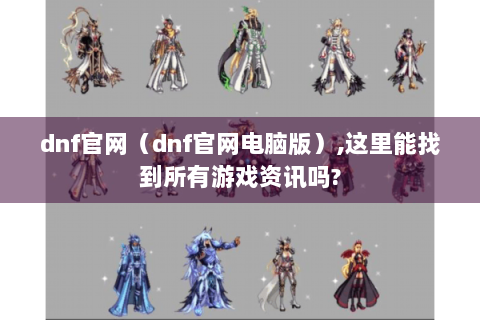 dnf官网（dnf官网电脑版）,这里能找到所有游戏资讯吗?
