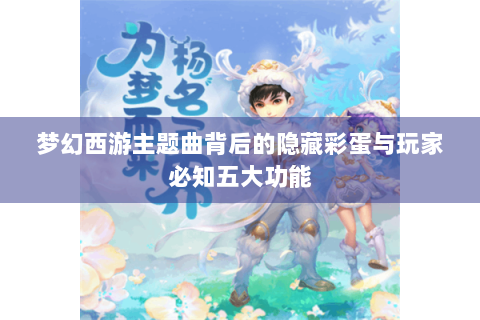 梦幻西游主题曲背后的隐藏彩蛋与玩家必知五大功能
