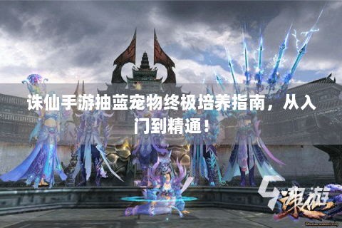 诛仙手游抽蓝宠物终极培养指南，从入门到精通！