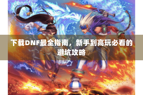 下载DNF最全指南，新手到高玩必看的避坑攻略