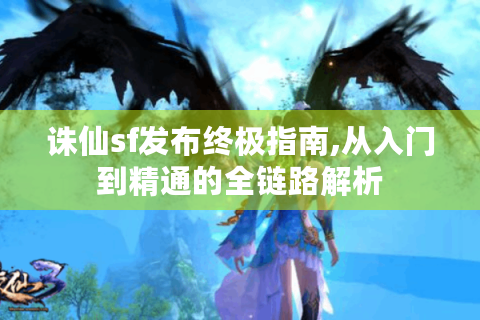诛仙sf发布终极指南,从入门到精通的全链路解析