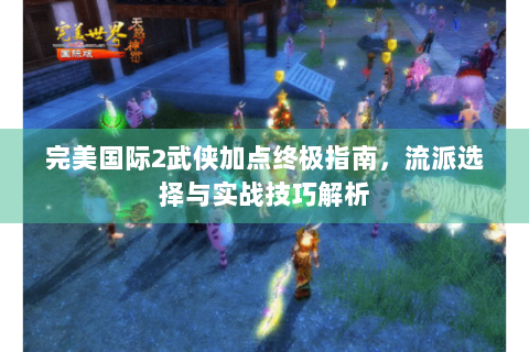 完美国际2武侠加点终极指南，流派选择与实战技巧解析