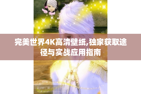 完美世界4K高清壁纸,独家获取途径与实战应用指南