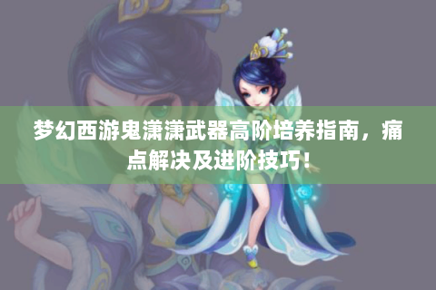 梦幻西游鬼潇潇武器高阶培养指南，痛点解决及进阶技巧！