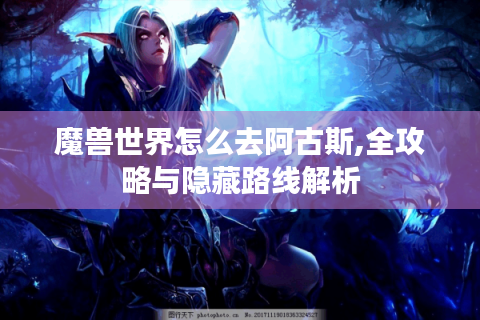 魔兽世界怎么去阿古斯,全攻略与隐藏路线解析