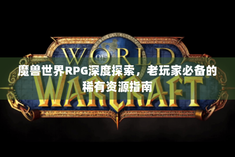 魔兽世界RPG深度探索，老玩家必备的稀有资源指南