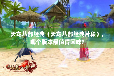 天龙八部经典（天龙八部经典片段）,哪个版本最值得回味?