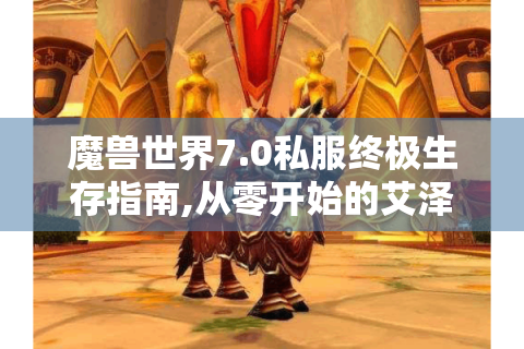 魔兽世界7.0私服终极生存指南,从零开始的艾泽拉斯征服之路