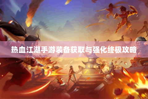 热血江湖手游装备获取与强化终极攻略