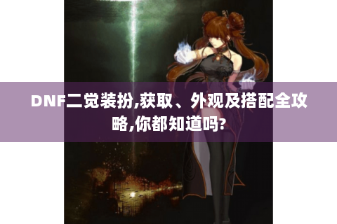 DNF二觉装扮,获取、外观及搭配全攻略,你都知道吗?