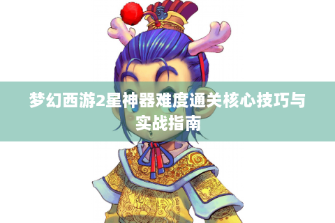 梦幻西游2星神器难度通关核心技巧与实战指南