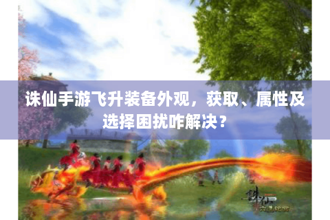 诛仙手游飞升装备外观，获取、属性及选择困扰咋解决？