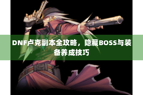 DNF卢克副本全攻略，隐藏BOSS与装备养成技巧