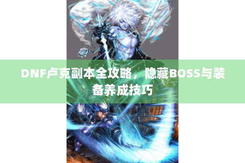 DNF卢克副本全攻略，隐藏BOSS与装备养成技巧