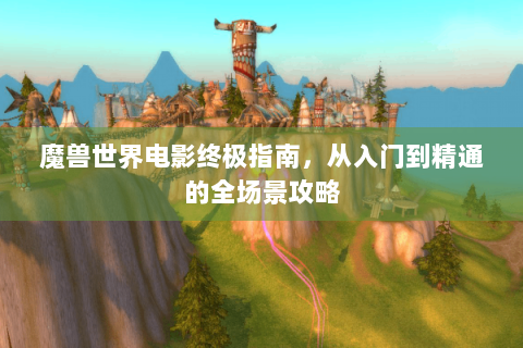 魔兽世界电影终极指南，从入门到精通的全场景攻略