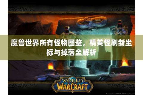 魔兽世界所有怪物图鉴，精英怪刷新坐标与掉落全解析