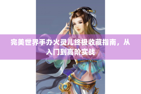 完美世界手办火灵儿终极收藏指南，从入门到高阶实战