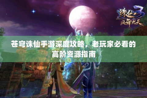 苍穹诛仙手游深度攻略，老玩家必看的高阶资源指南