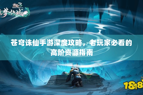 苍穹诛仙手游深度攻略，老玩家必看的高阶资源指南