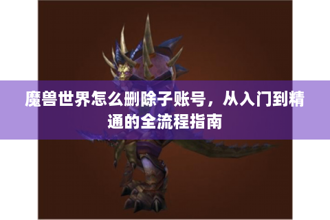 魔兽世界怎么删除子账号，从入门到精通的全流程指南