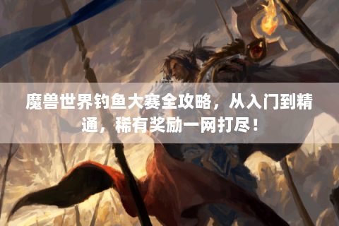 魔兽世界钓鱼大赛全攻略，从入门到精通，稀有奖励一网打尽！
