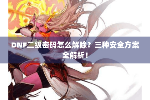 DNF二级密码怎么解除？三种安全方案全解析！