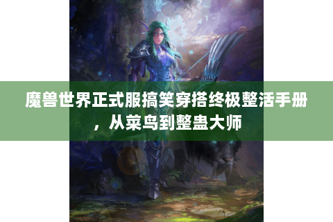 魔兽世界正式服搞笑穿搭终极整活手册，从菜鸟到整蛊大师