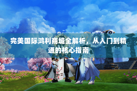 完美国际鸿利商城全解析，从入门到精通的核心指南