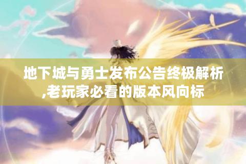 地下城与勇士发布公告终极解析,老玩家必看的版本风向标