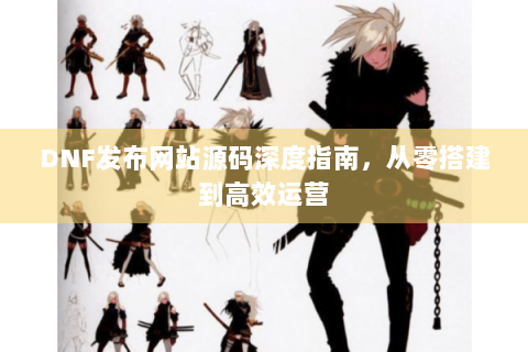 DNF发布网站源码深度指南，从零搭建到高效运营