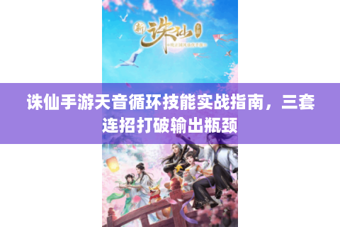诛仙手游天音循环技能实战指南，三套连招打破输出瓶颈