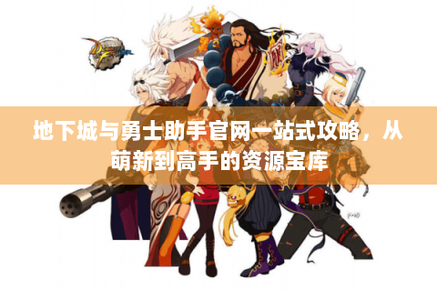 地下城与勇士助手官网一站式攻略，从萌新到高手的资源宝库