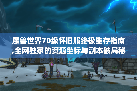 魔兽世界70级怀旧服终极生存指南,全网独家的资源坐标与副本破局秘技
